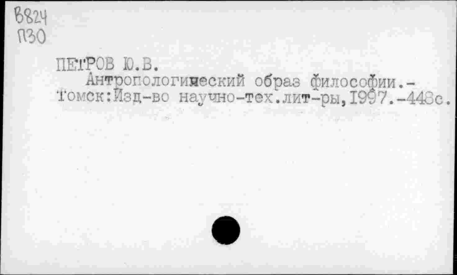 ﻿ПЕТРОВ Ю.В.
АнтропологияескиЙ образ философии.-Томск:Изд-во научно-тех.лит-ры,1997.-443с.